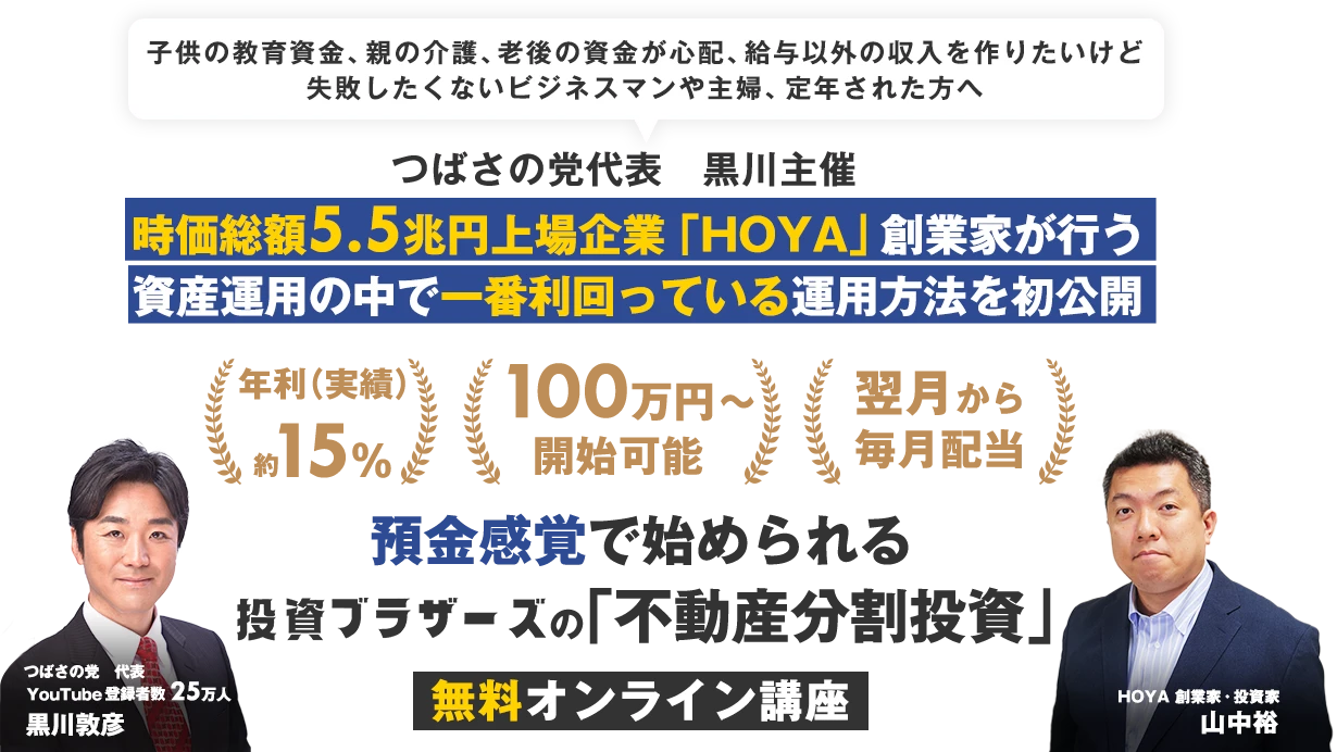 子供の教育資金、親の介護、老後の資金が心配、給与以外の収入を作りたいけど失敗したくないビジネスマンや主婦、定年された方へ｜つばさの党代表　黒川主催｜ 時価総額5.5兆円上場企業「HOYA」創業家が行う資産運用の中で一番利回っている方法を初公開｜利回り15%前後｜資金100万円～｜翌月から毎月配当｜預金感覚で始められる投資ブラザーズの「不動産分割投資」セミナー