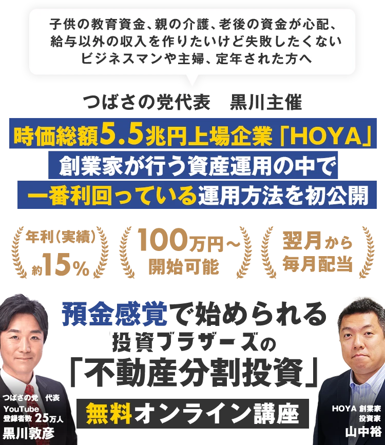 子供の教育資金、親の介護、老後の資金が心配、給与以外の収入を作りたいけど失敗したくないビジネスマンや主婦、定年された方へ｜つばさの党代表　黒川主催｜ 時価総額5.5兆円上場企業「HOYA」創業家が行う資産運用の中で一番利回っている方法を初公開｜利回り15%前後｜資金100万円～｜翌月から毎月配当｜預金感覚で始められる投資ブラザーズの「不動産分割投資」セミナー