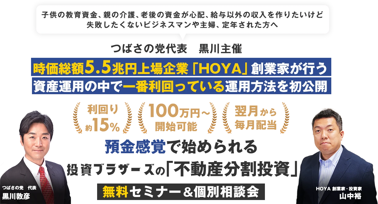 子供の教育資金、親の介護、老後の資金が心配、給与以外の収入を作りたいけど失敗したくないビジネスマンや主婦、定年された方へ｜つばさの党代表　黒川主催｜ 時価総額5.5兆円上場企業「HOYA」創業家が行う資産運用の中で一番利回っている方法を初公開｜利回り15%前後｜資金100万円～｜翌月から毎月配当｜預金感覚で始められる投資ブラザーズの「不動産分割投資」セミナー